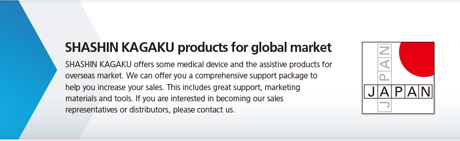 SHASHIN KAGAKU offers some medical device and the assistive products for overseas market. We can offer you a omprehensive support package to help you increase your sales. This includes great support, marketing materials and tools. If you are interested in ecoming our sales representatives or distributors, please contact us.