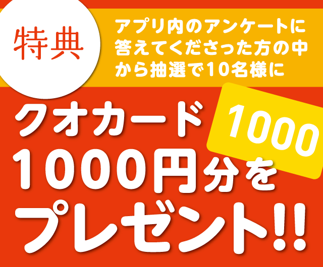 特典　アプリ内のアンケートに答えてくださった方の中から抽選で10名様にクオカード1000円分をプレゼント！！