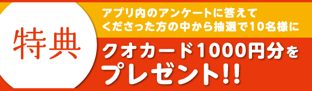 特典　アプリ内のアンケートに答えてくださった方の中から抽選で10名様にクオカード1000円分をプレゼント！！