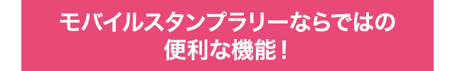 モバイルスタンプラリーならではの便利な機能！