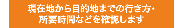 現在地から目的地までの行き方・所要時間などを確認します