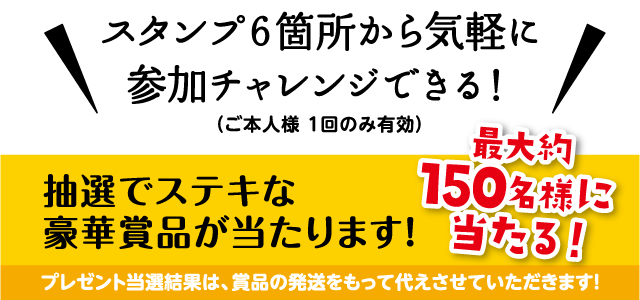 スタンプ6箇所から気軽に参加チャレンジできる！（ご本人様1回のみ有効）　抽選でステキな豪華賞品が当たります！　最大約150名様に当たる！　プレゼント当選結果は、賞品の発送をもって代えさせていただきます！