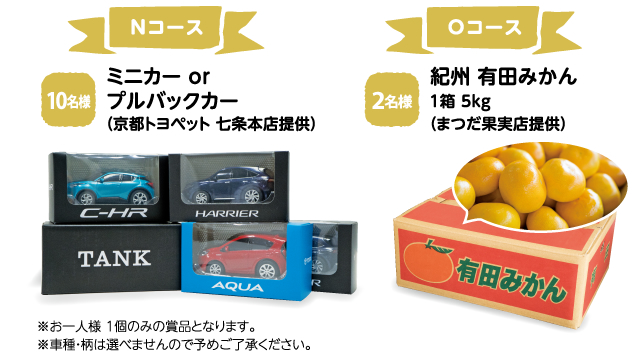 Nコース　10名様　ミニカー or プルバックカー（京都トヨペット 七条本店提供）　※お一人様 1個のみの賞品となります。　※車種・柄は選べませんので予めご了承ください。　|　Oコース　2名様　紀州 有田みかん　1箱 5kg　（まつだ果実店提供）